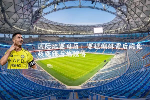 国际比赛日历：赛程编排背后的竞技逻辑与地理博弈